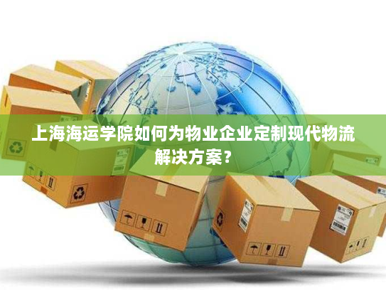 上海海运学院如何为物业企业定制现代物流解决方案？