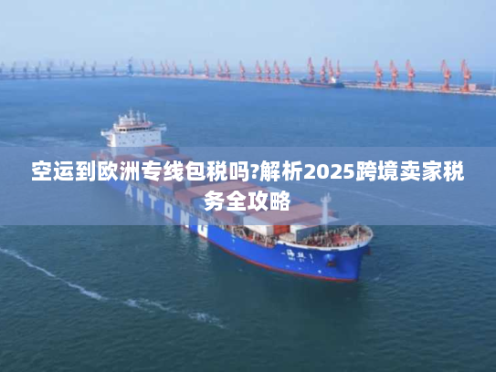 空运到欧洲专线包税吗?解析2025跨境卖家税务全攻略