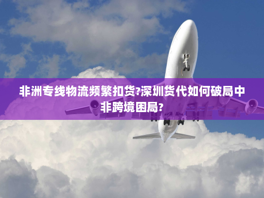 非洲专线物流频繁扣货?深圳货代如何破局中非跨境困局? 非洲专线物流频繁扣货?深圳货代如何破局中非跨境困局?