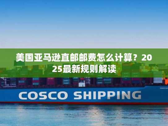 美国亚马逊直邮邮费怎么计算？2025最新规则解读