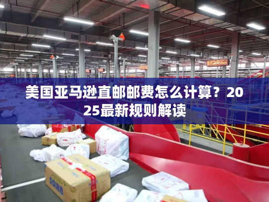 美国亚马逊直邮邮费怎么计算？2025最新规则解读
