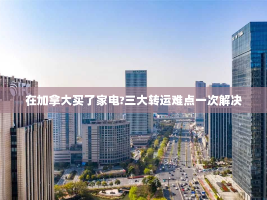 在加拿大买了家电?三大转运难点一次解决 在加拿大买了家电?三大转运难点一次解决