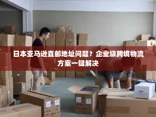 日本亚马逊直邮地址问题?企业级跨境物流方案一键解决 日本亚马逊直邮地址问题?企业级跨境物流方案一键解决