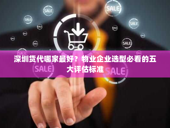 深圳货代哪家最好?物业企业选型必看的五大评估标准 深圳货代哪家最好?物业企业选型必看的五大评估标准