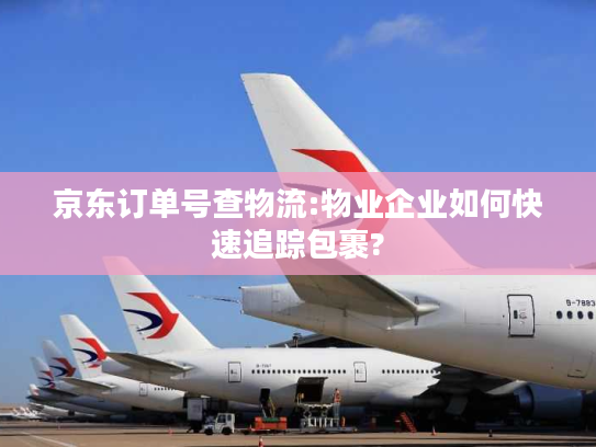 京东订单号查物流:物业企业如何快速追踪包裹?
