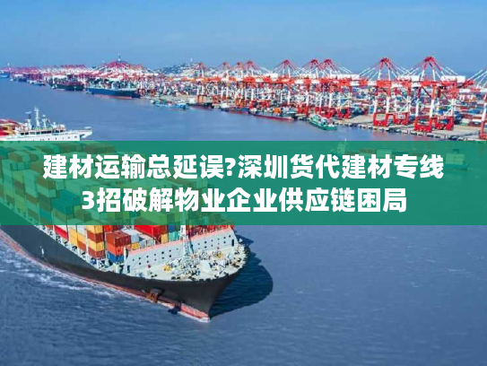 建材运输总延误?深圳货代建材专线3招破解物业企业供应链困局