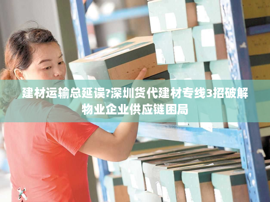 建材运输总延误?深圳货代建材专线3招破解物业企业供应链困局 建材运输总延误?深圳货代建材专线3招破解物业企业供应链困局