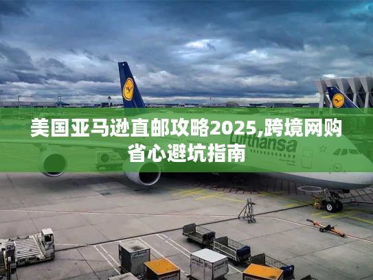 美国亚马逊直邮攻略2025,跨境网购省心避坑指南