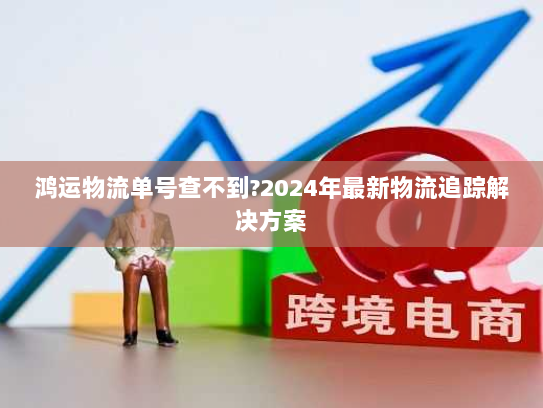 鸿运物流单号查不到?2024年最新物流追踪解决方案 鸿运物流单号查不到?2024年最新物流追踪解决方案