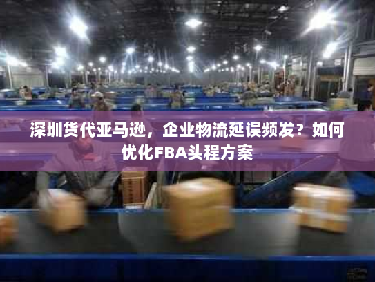 深圳货代亚马逊,企业物流延误频发?如何优化FBA头程方案 深圳货代亚马逊,企业物流延误频发?如何优化FBA头程方案
