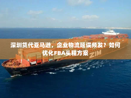 深圳货代亚马逊,企业物流延误频发?如何优化FBA头程方案 深圳货代亚马逊,企业物流延误频发?如何优化FBA头程方案