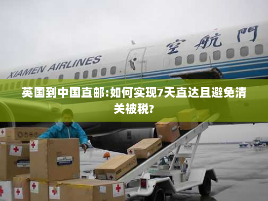 英国到中国直邮:如何实现7天直达且避免清关被税?