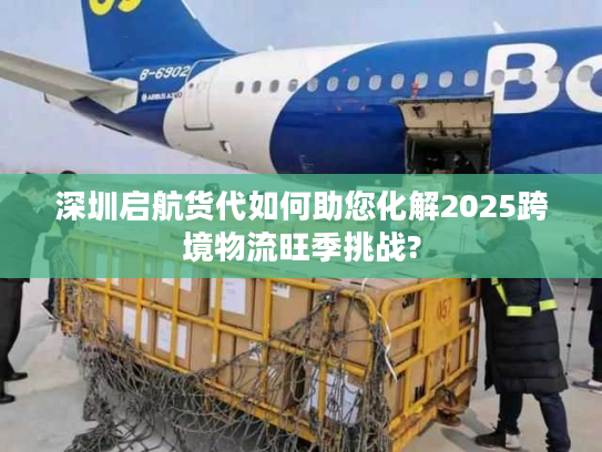 深圳启航货代如何助您化解2025跨境物流旺季挑战? 深圳启航货代如何助您化解2025跨境物流旺季挑战?
