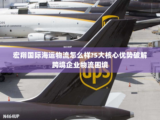 宏翔国际海运物流怎么样?5大核心优势破解跨境企业物流困境 宏翔国际海运物流怎么样?5大核心优势破解跨境企业物流困境