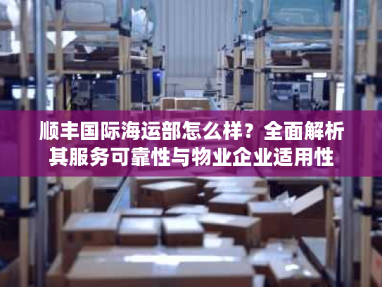 顺丰国际海运部怎么样？全面解析其服务可靠性与物业企业适用性