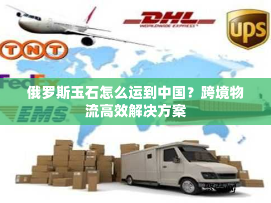 俄罗斯玉石怎么运到中国？跨境物流高效解决方案