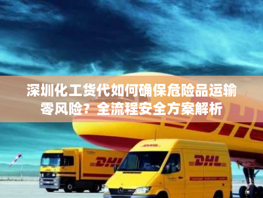 深圳化工货代如何确保危险品运输零风险？全流程安全方案解析