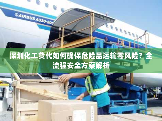 深圳化工货代如何确保危险品运输零风险?全流程安全方案解析 深圳化工货代如何确保危险品运输零风险?全流程安全方案解析