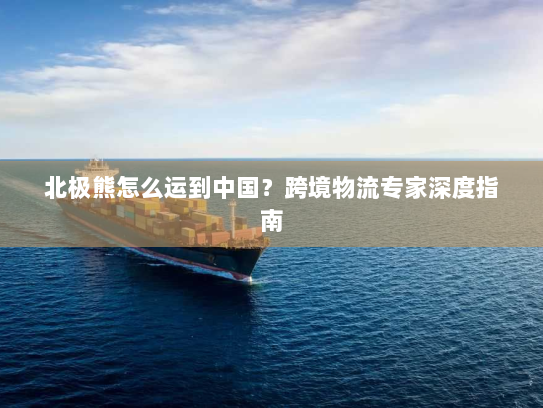 北极熊怎么运到中国?跨境物流专家深度指南 北极熊怎么运到中国?跨境物流专家深度指南