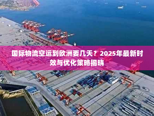 国际物流空运到欧洲要几天?2025年最新时效与优化策略揭晓 国际物流空运到欧洲要几天?2025年最新时效与优化策略揭晓