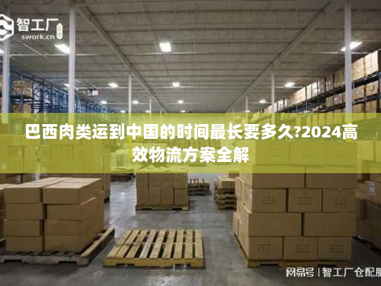 巴西肉类运到中国的时间最长要多久?2024高效物流方案全解 巴西肉类运到中国的时间最长要多久?2024高效物流方案全解