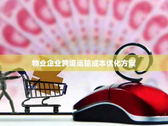 物业企业跨境运输成本优化方案 物业企业跨境运输成本优化方案