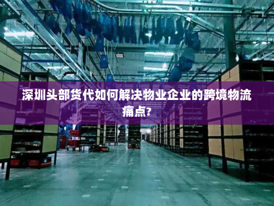 深圳头部货代如何解决物业企业的跨境物流痛点?
