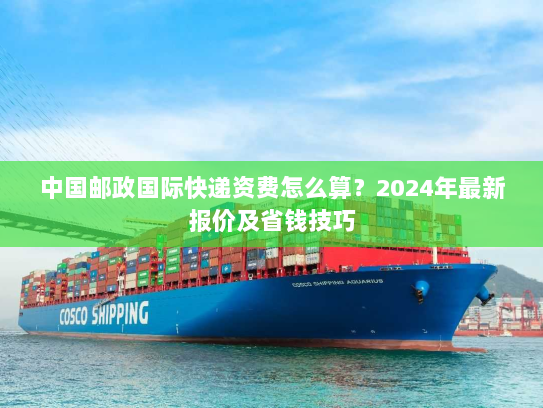 中国邮政国际快递资费怎么算？2024年最新报价及省钱技巧