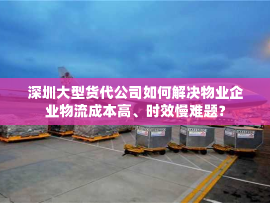 深圳大型货代公司如何解决物业企业物流成本高、时效慢难题？