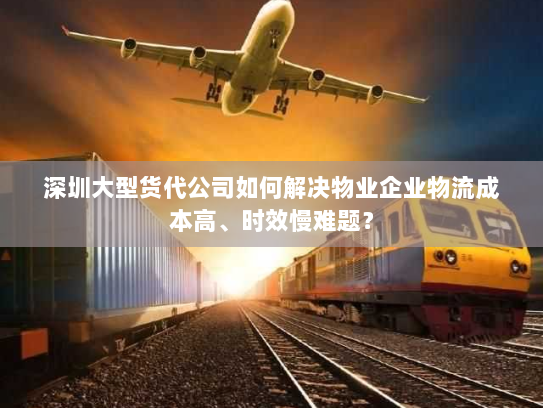 深圳大型货代公司如何解决物业企业物流成本高、时效慢难题? 深圳大型货代公司如何解决物业企业物流成本高、时效慢难题?