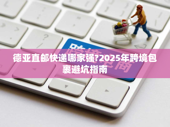 德亚直邮快递哪家强?2025年跨境包裹避坑指南 德亚直邮快递哪家强?2025年跨境包裹避坑指南