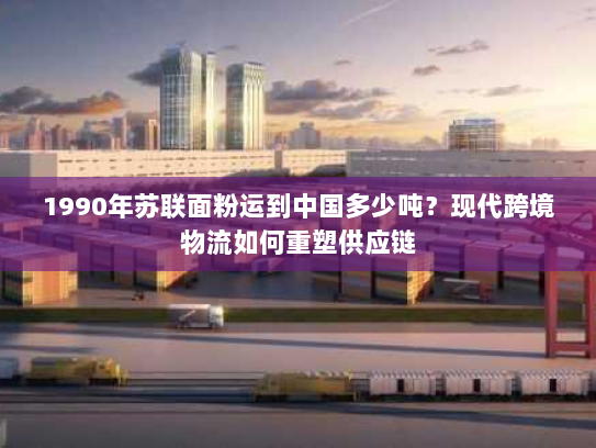 1990年苏联面粉运到中国多少吨？现代跨境物流如何重塑供应链