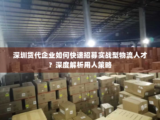深圳货代企业如何快速招募实战型物流人才？深度解析用人策略