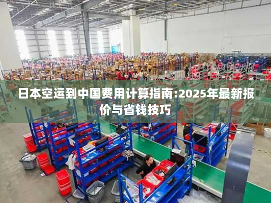 日本空运到中国费用计算指南:2025年最新报价与省钱技巧