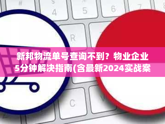 新邦物流单号查询不到?物业企业5分钟解决指南(含最新2024实战案例) 新邦物流单号查询不到?物业企业5分钟解决指南(含最新2024实战案例)