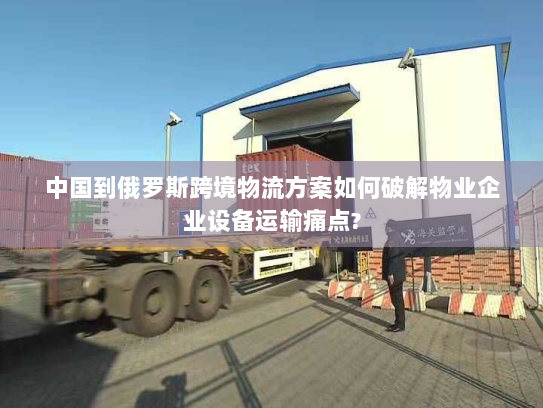 中国到俄罗斯跨境物流方案如何破解物业企业设备运输痛点?