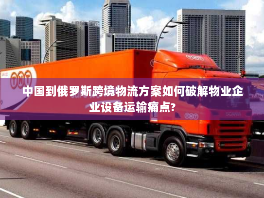 中国到俄罗斯跨境物流方案如何破解物业企业设备运输痛点?