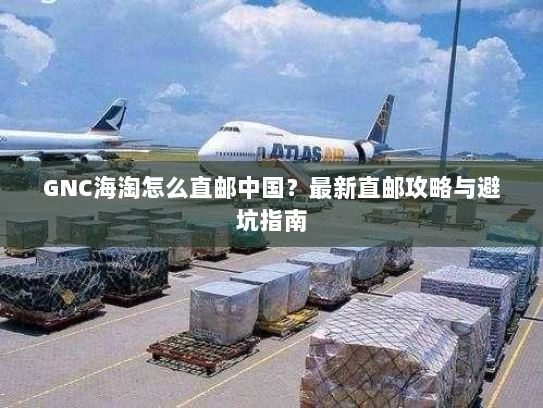 GNC海淘怎么直邮中国?最新直邮攻略与避坑指南 GNC海淘怎么直邮中国?最新直邮攻略与避坑指南