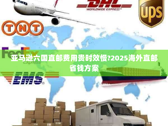 亚马逊六国直邮费用贵时效慢?2025海外直邮省钱方案 亚马逊六国直邮费用贵时效慢?2025海外直邮省钱方案