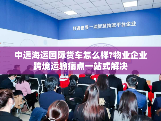 中远海运国际货车怎么样?物业企业跨境运输痛点一站式解决