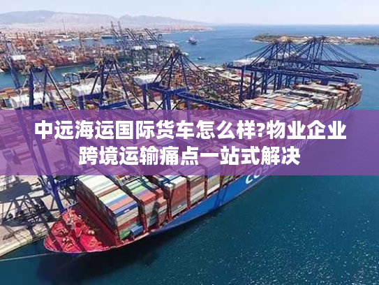 中远海运国际货车怎么样?物业企业跨境运输痛点一站式解决