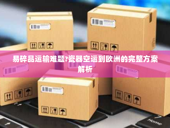 易碎品运输难题?瓷器空运到欧洲的完整方案解析 易碎品运输难题?瓷器空运到欧洲的完整方案解析