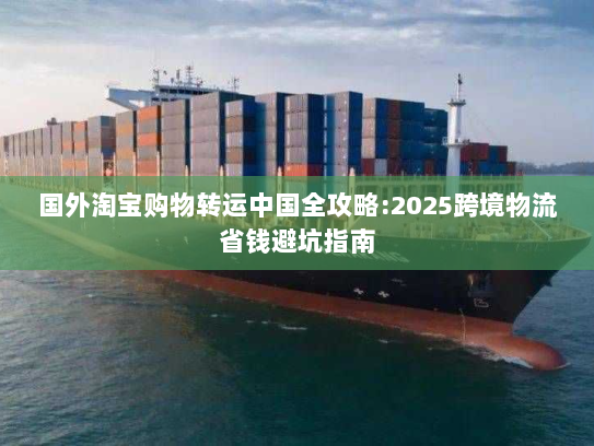 国外淘宝购物转运中国全攻略:2025跨境物流省钱避坑指南 国外淘宝购物转运中国全攻略:2025跨境物流省钱避坑指南