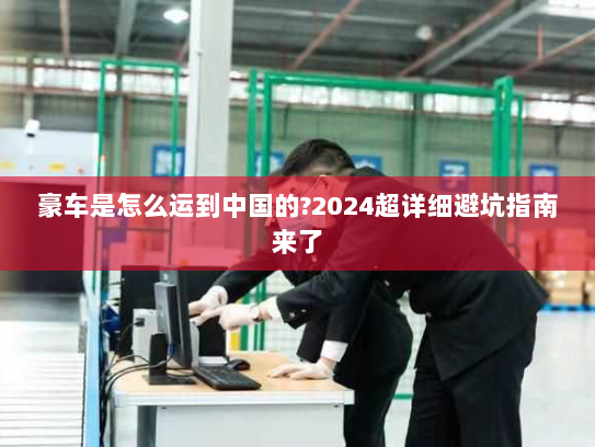 豪车是怎么运到中国的?2024超详细避坑指南来了 豪车是怎么运到中国的?2024超详细避坑指南来了