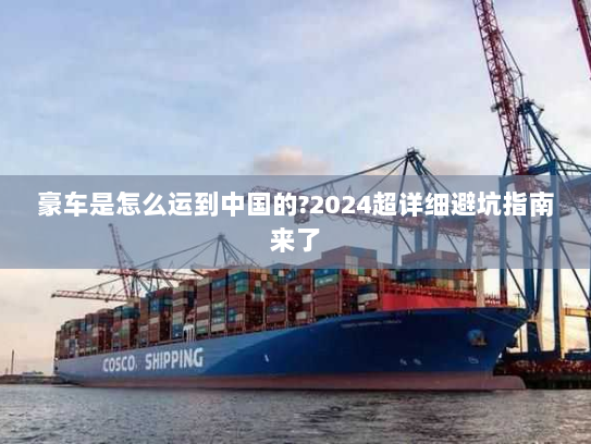 豪车是怎么运到中国的?2024超详细避坑指南来了 豪车是怎么运到中国的?2024超详细避坑指南来了