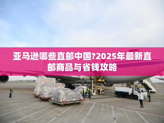 亚马逊哪些直邮中国?2025年最新直邮商品与省钱攻略 亚马逊哪些直邮中国?2025年最新直邮商品与省钱攻略