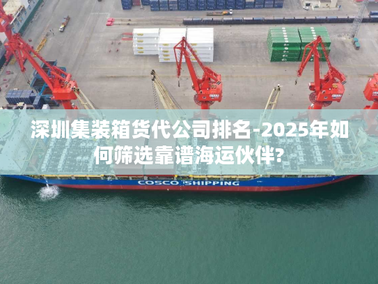 深圳集装箱货代公司排名-2025年如何筛选靠谱海运伙伴?