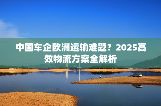 中国车企欧洲运输难题？2025高效物流方案全解析