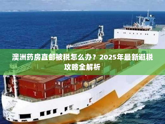 澳洲药房直邮被税怎么办?2025年最新避税攻略全解析 澳洲药房直邮被税怎么办?2025年最新避税攻略全解析