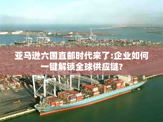 亚马逊六国直邮时代来了:企业如何一键解锁全球供应链?